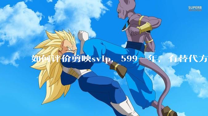 如何评价剪映svip，599一年，有替代方案吗？