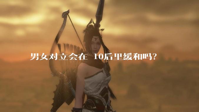 男女对立会在 10后里缓和吗？