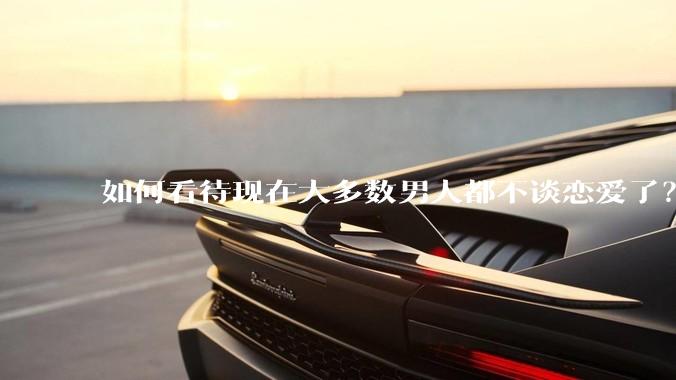 如何看待现在大多数男人都不谈恋爱了？